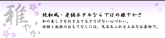 雅やか 純和風・老舗ホテルならではの雅やかさ 和の美しさを引き立てるさりげない心づかい。信頼と風格のおもてなしには、気品あふれる上品なお着物で。
